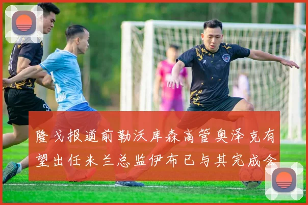隆戈报道前勒沃库森高管奥泽克有望出任米兰总监伊布已与其完成会面