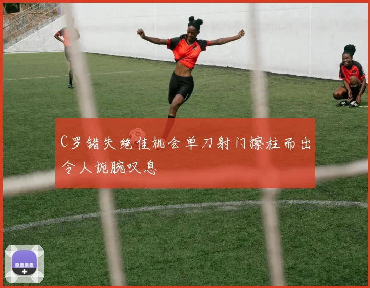 C罗错失绝佳机会单刀射门擦柱而出令人扼腕叹息