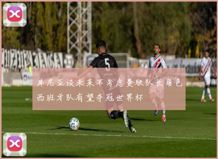 库尼亚谈未来不考虑曼联队长角色西班牙队有望夺冠世界杯