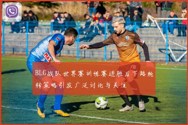 BLG战队世界赛训练赛连胜后下路轮转策略引发广泛讨论与关注