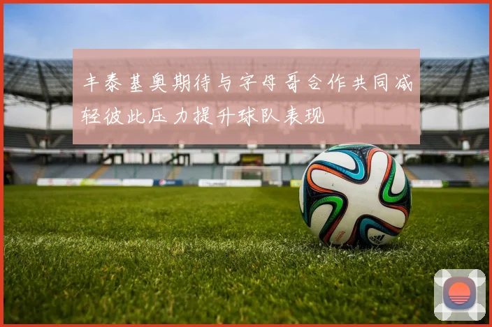 丰泰基奥期待与字母哥合作共同减轻彼此压力提升球队表现