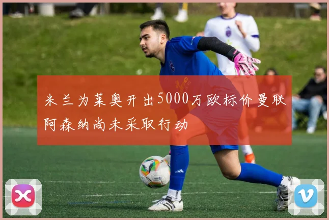 米兰为莱奥开出5000万欧标价曼联阿森纳尚未采取行动