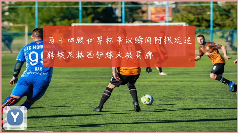 马卡回顾世界杯争议瞬间阿根廷逆转埃及梅西铲球未被罚牌