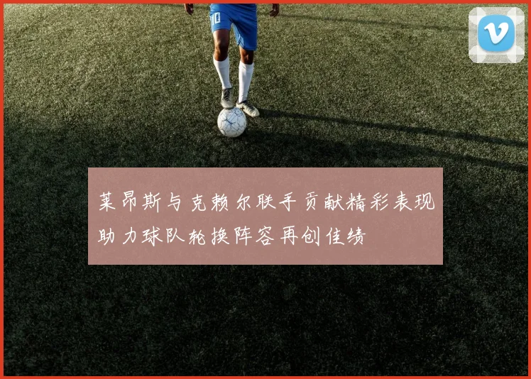 莱昂斯与克赖尔联手贡献精彩表现助力球队轮换阵容再创佳绩