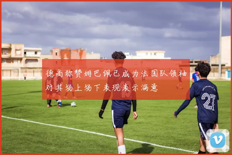 德尚称赞姆巴佩已成为法国队领袖对其场上场下表现表示满意