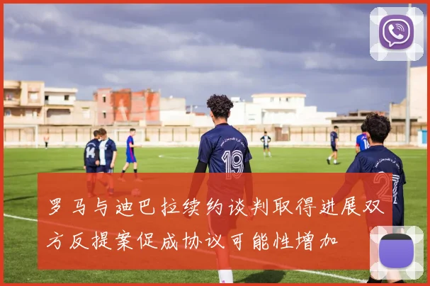 罗马与迪巴拉续约谈判取得进展双方反提案促成协议可能性增加