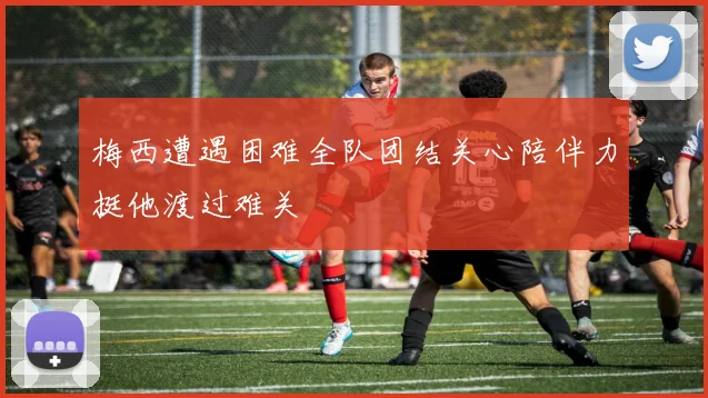 梅西遭遇困难全队团结关心陪伴力挺他渡过难关