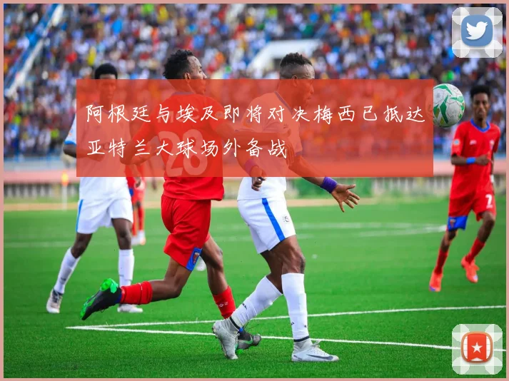 阿根廷与埃及即将对决梅西已抵达亚特兰大球场外备战