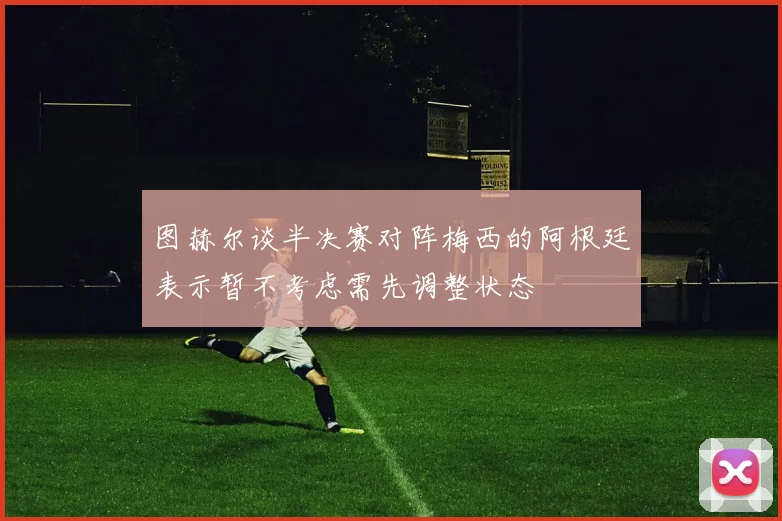 图赫尔谈半决赛对阵梅西的阿根廷表示暂不考虑需先调整状态